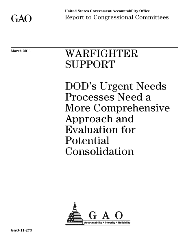 handle is hein.gao/gaobacewv0001 and id is 1 raw text is: GAO


United States Government Accountability Office
Report to Congressional Committees


March 2011


WARFIGHTER
SUPPORT


DOD's Urgent Needs
Processes Need a
More Comprehensive
Approach and
Evaluation for
Potential
Consolidation


                 AGAO
                 GAccou b y * Integrity * Reliability
GAO-11-273


