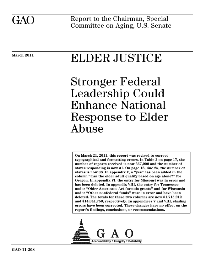handle is hein.gao/gaobacexb0001 and id is 1 raw text is: 




GAO


Report to the Chairman, Special

Committee on Aging, U.S. Senate


March 2011


ELDER JUSTICE


Stronger Federal


Leadership Could


Enhance National


Response to Elder


Abuse


A


GAO-11-208


  GAO
Accountability * Integrity * Reliability


On March 21, 2011, this report was revised to correct
typographical and formatting errors. In Table 3 on page 17, the
number of reports received is now 357,000 and the number of
states responding is now 31. On page 18, line 25, the number of
states is now 38. In appendix V, a yes has been added in the
column Can the older adult qualify based on age alone? for
Oregon. In appendix VI, the entry for Missouri was in error and
has been deleted. In appendix VIII, the entry for Tennessee
under Older Americans Act formula grants and for Wisconsin
under Other nonfederal funds were in error and have been
deleted. The totals for these two columns are now $1,715,912
and $14,041,750, respectively. In appendices V and VIII, shading
errors have been corrected. These changes have no effect on the
report's findings, conclusions, or recommendations.


