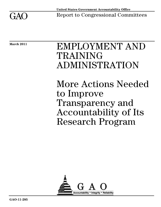 handle is hein.gao/gaobaceyc0001 and id is 1 raw text is: GAO


United States Government Accountability Office
Report to Congressional Committees


March 2011


EMPLOYMENT AND
TRAINING
ADMINISTRATION


More Actions Needed
to Improve
Transparency and
Accountability of Its
Research Program


              AGAO
                  Ac-ountabilty * Integrity * Reliability
GAO-11-285


