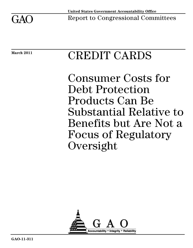handle is hein.gao/gaobaceyf0001 and id is 1 raw text is: GAO


United States Government Accountability Office
Report to Congressional Committees


March 2011


CREDIT CARDS


Consumer Costs for
Debt Protection
Products Can Be
Substantial Relative to
Benefits but Are Not a
Focus of Regulatory
Oversight


              AGAO
                 Accoun iy * Integrity * Reliability
GAO-11-311


