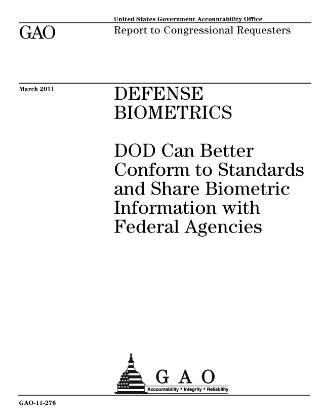 handle is hein.gao/gaobaceyt0001 and id is 1 raw text is: GAO


United States Government Accountability Office
Report to Congressional Requesters


March 2011


DEFENSE
BIOMETRICS


DOD Can Better
Conform to Standards
and Share Biometric
Information with
Federal Agencies


               AGAO
                   Accountability * Integrity * Reliability
GAO-11-276



