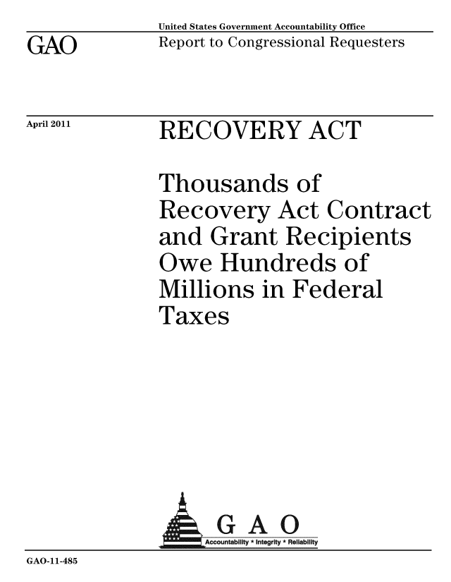 handle is hein.gao/gaobacezl0001 and id is 1 raw text is: GAO


United States Government Accountability Office
Report to Congressional Requesters


April 2011


RECOVERY ACT


Thousands of
Recovery Act Contract
and Grant Recipients
Owe Hundreds of
Millions in Federal
Taxes


              AGAO
                GA-cco i ti R
GAO-11-485


