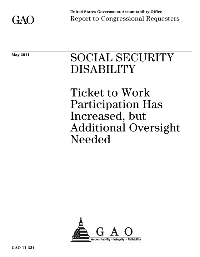 handle is hein.gao/gaobacezu0001 and id is 1 raw text is: GAO


May 2011


United States Government Accountability Office
Report to Congressional Requesters


SOCIAL SECURITY
DISABILITY


Ticket to Work
Participation Has
Increased, but
Additional Oversight
Needed


A


GAO
Accountability * Integrity * Reliability


GAO-11-324


