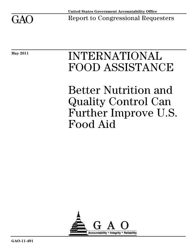 handle is hein.gao/gaobacezz0001 and id is 1 raw text is: GAO


May 2011


United States Government Accountability Office
Report to Congressional Requesters


INTERNATIONAL
FOOD ASSISTANCE


Better Nutrition and
Quality Control Can
Further Improve U.S.
Food Aid


A


GAO
Accountability * Integrity * Reliability


GAO-11-491


