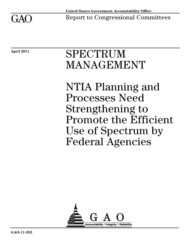 handle is hein.gao/gaobacfab0001 and id is 1 raw text is: GAO


United States Government Accountability Office
Report to Congressional Committees


April 2011


SPECTRUM
MANAGEMENT


NTIA Planning and
Processes Need
Strengthening to
Promote the Efficient
Use of Spectrum by
Federal Agencies


              AGAO
                 Accoun iy * Integrity * Reliability
GAO-11-352


