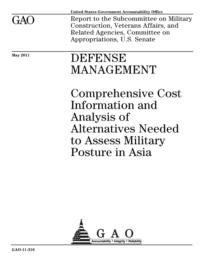 handle is hein.gao/gaobacfar0001 and id is 1 raw text is: GAO


May 2011


United States Government Accountability Office
Report to the Subcommittee on Military
Construction, Veterans Affairs, and
Related Agencies, Committee on
Appropriations, U.S. Senate


DEFENSE
MANAGEMENT


Comprehensive Cost
Information and
Analysis of
Alternatives Needed
to Assess Military
Posture in Asia


              A GAO
GAO-11-316



