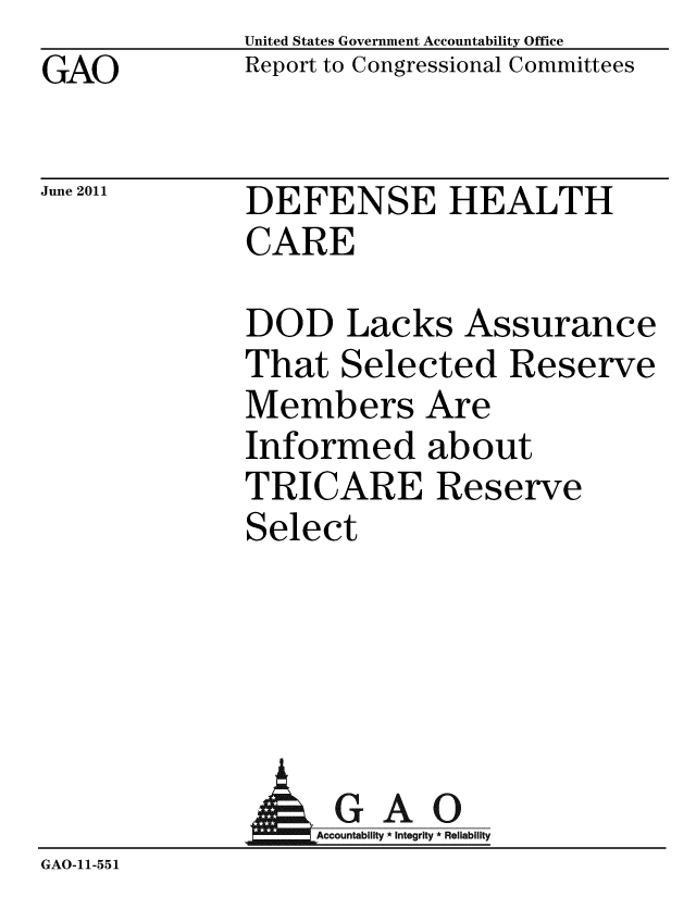 handle is hein.gao/gaobacfbf0001 and id is 1 raw text is: GAO


United States Government Accountability Office
Report to Congressional Committees


June 2011


DEFENSE HEALTH
CARE


DOD Lacks Assurance
That Selected Reserve
Members Are
Informed about
TRICARE Reserve
Select


               AGAO
                  Acountability * Integrity * Reliability
GAO-11-551



