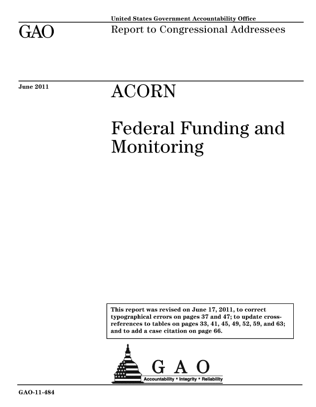 handle is hein.gao/gaobacfbt0001 and id is 1 raw text is: 



GAO


United States Government Accountability Office
Report to Congressional Addressees


June 2011


ACORN


Federal Funding and

Monitoring


A


GAO-11-484


  GAO
Accountability * integrity * Reliability


This report was revised on June 17, 2011, to correct
typographical errors on pages 37 and 47; to update cross-
references to tables on pages 33, 41, 45, 49, 52, 59, and 63;
and to add a case citation on page 66.


