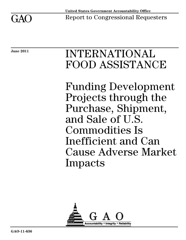 handle is hein.gao/gaobacfcg0001 and id is 1 raw text is: GAO


United States Government Accountability Office
Report to Congressional Requesters


June 2011


INTERNATIONAL
FOOD ASSISTANCE


Funding Development
Projects through the
Purchase, Shipment,
and Sale of U.S.
Commodities Is
Inefficient and Can
Cause Adverse Market
Impacts


              AGAO
                 Accountability * Integrity * Reliability
GAO-11-636


