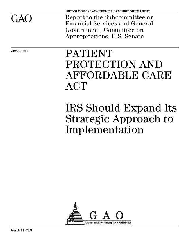 handle is hein.gao/gaobacfcs0001 and id is 1 raw text is: GAO


United States Government Accountability Office
Report to the Subcommittee on
Financial Services and General
Government, Committee on
Appropriations, U.S. Senate


June 2011


PATIENT
PROTECTION AND
AFFORDABLE CARE
ACT


IRS Should Expand Its
Strategic Approach to
Implementation


              AGAO
                 GAcco ai Igi
GAO-11-719


