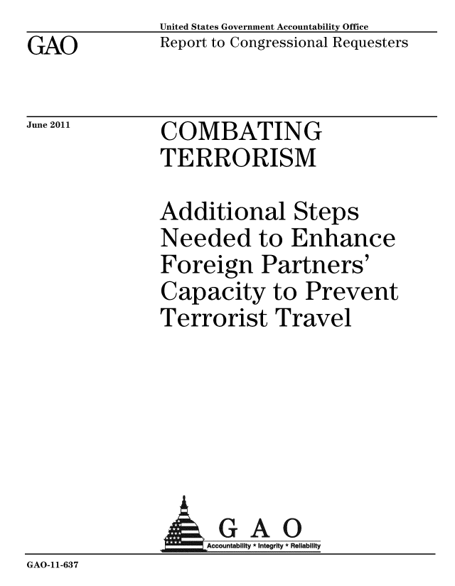 handle is hein.gao/gaobacfdb0001 and id is 1 raw text is: GAO


United States Government Accountability Office
Report to Congressional Requesters


June 2011


COMBATING
TERRORISM


Additional Steps
Needed to Enhance
Foreign Partners'
Capacity to Prevent
Terrorist Travel


             AGAO
                GA-cco i ti R
GAO-11-637


