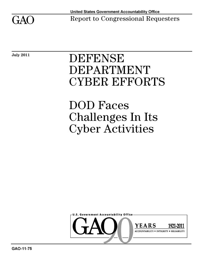 handle is hein.gao/gaobacfen0001 and id is 1 raw text is: United States Government Accountability Office
Report to Congressional Requesters


GAO


July 2011


DEFENSE
DEPARTMENT
CYBER EFFORTS


DOD Faces
Challenges In Its
Cyber Activities


U.S. Government Accountability Office

GAO


YEARS


1921-2011


ACCOUNTABILITY * INTEGRITY * RELIABILITY


GAO-I 1-75


