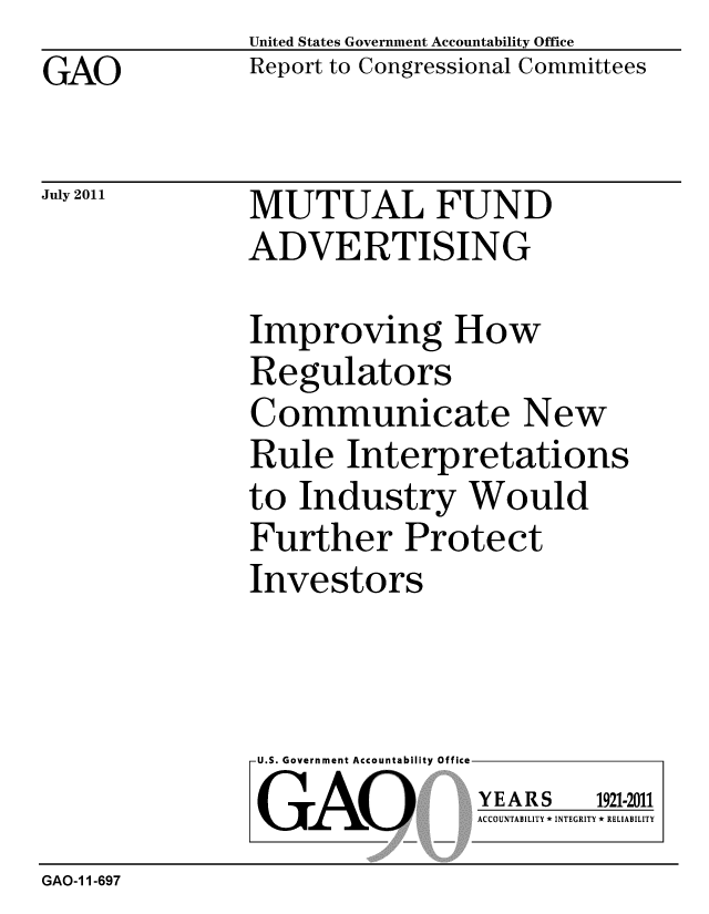 handle is hein.gao/gaobacfer0001 and id is 1 raw text is: GAO


United States Government Accountability Office
Report to Congressional Committees


July 2011


MUTUAL FUND
ADVERTISING


Improving How
Regulators
Communicate New
Rule Interpretations
to Industry Would
Further Protect
Investors


U.S. Government Accountability Office
GAO


YEARS


1921-2011


ACCOUNTABILITY * INTEGRITY * RELIABILITY


GAO-1 1-697


