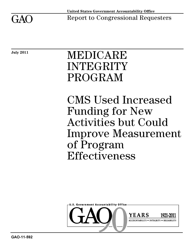handle is hein.gao/gaobacfez0001 and id is 1 raw text is: GAO


United States Government Accountability Office
Report to Congressional Requesters


July 2011


MEDICARE
INTEGRITY
PROGRAM


CMS Used Increased
Funding for New
Activities but Could
Improve Measurement
of Program
Effectiveness


U.S. Government Accountability Office
GAO


YEARS


1921-2011


ACCOUNTABILITY * INTEGRITY * RELIABILITY


GAO-1 1-592


