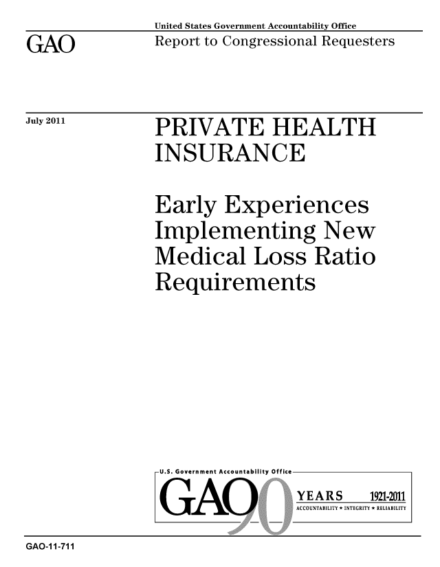 handle is hein.gao/gaobacffe0001 and id is 1 raw text is: 
GAO


United States Government Accountability Office
Report to Congressional Requesters


July 2011


PRIVATE HEALTH
INSURANCE


Early Experiences
Implementing New
Medical Loss Ratio
Requirements


U.S. Government Accountability Office

GAO


YEARS


1921-2011


ACCOUNTABILITY * INTEGRITY * RELIABILITY


GAO-1 1-711


