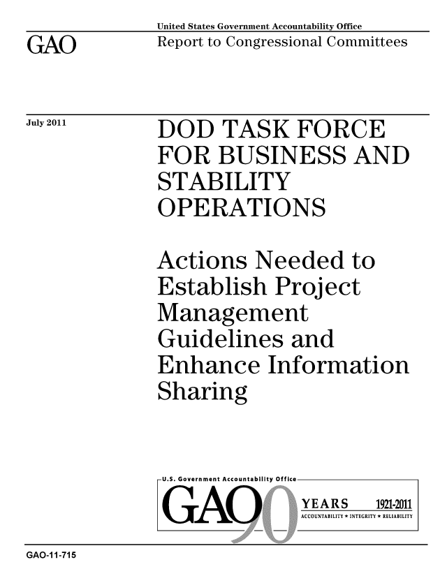 handle is hein.gao/gaobacffg0001 and id is 1 raw text is: GAO


United States Government Accountability Office
Report to Congressional Committees


July 2011


DOD TASK FORCE
FOR BUSINESS AND
STABILITY
OPERATIONS


Actions Needed to
Establish Project
Management
Guidelines and
Enhance Information
Sharing


U.S. Government Accountability Office
GAO


YEARS


1921-2011


ACCOUNTABILITY * INTEGRITY * RELIABILITY


GAO-1 1-715


