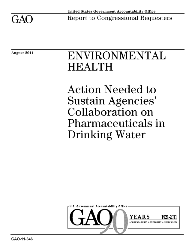 handle is hein.gao/gaobacffl0001 and id is 1 raw text is: 
GAO


United States Government Accountability Office
Report to Congressional Requesters


August 2011


ENVIRONMENTAL
HEALTH


Action Needed to
Sustain Agencies'
Collaboration on
Pharmaceuticals in
Drinking Water


U.S. Government Accountability Office
GAO


YEARS


1921-2011


ACCOUNTABILITY * INTEGRITY * RELIABILITY


GAO-11-346


