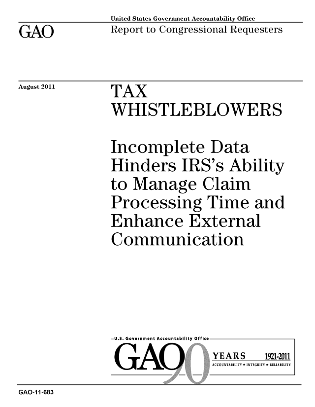handle is hein.gao/gaobacffp0001 and id is 1 raw text is: GAO


United States Government Accountability Office
Report to Congressional Requesters


August 2011


TAX
WHISTLEBLOWERS


Incomplete Data
Hinders IRS's Ability
to Manage Claim
Processing Time and
Enhance External
Communication


U.S. Government Accountability Office
GAO


YEARS


1921-2011


ACCOUNTABILITY * INTEGRITY * RELIABILITY


GAO-1 1-683


