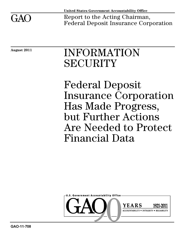 handle is hein.gao/gaobacffq0001 and id is 1 raw text is: GAO


United States Government Accountability Office
Report to the Acting Chairman,
Federal Deposit Insurance Corporation


August 2011


INFORMATION
SECURITY


Federal Deposit
Insurance Corporation
Has Made Progress,
but Further Actions
Are Needed to Protect
Financial Data


U.S. Government Accountability Office
GAO


YEARS


1921-2011


ACCOUNTABILITY * INTEGRITY * RELIABILITY


GAO-1 1-708


