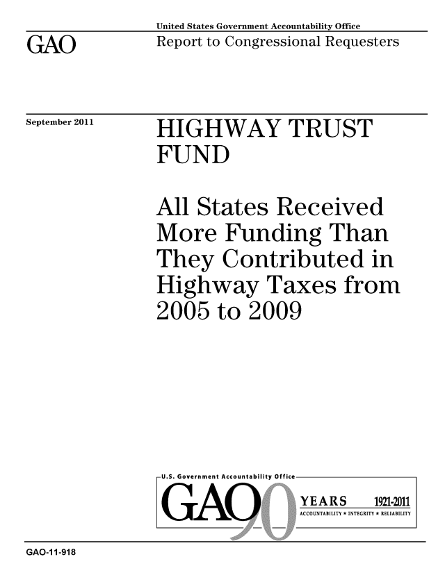 handle is hein.gao/gaobacfgy0001 and id is 1 raw text is: GAO


United States Government Accountability Office
Report to Congressional Requesters


September 2011


HIGHWAY TRUST
FUND


All States Received
More Funding Than
They Contributed in
Highway Taxes from
2005 to 2009


U.S. Government Accountability Office
GAO


YEARS


1921-2011


ACCOUNTABILITY * INTEGRITY * RELIABILITY


GAO-1 1-918



