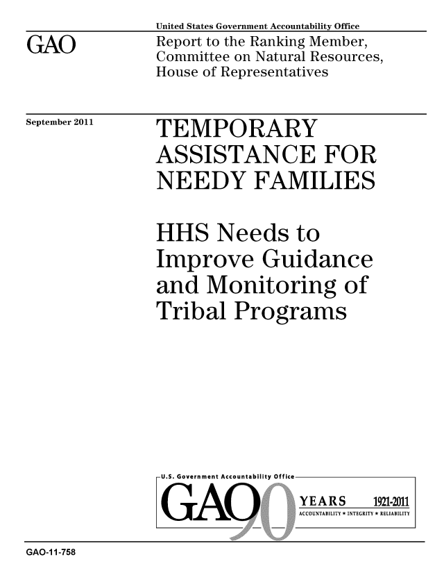 handle is hein.gao/gaobacfhm0001 and id is 1 raw text is: 

GAO


United States Government Accountability Office
Report to the Ranking Member,
Committee on Natural Resources,
House of Representatives


September 2011


TEMPORARY

ASSISTANCE FOR
NEEDY FAMILIES


HHS Needs to
Improve Guidance
and Monitoring of
Tribal Programs


U.S. Government Accountability Office


GAO


YEARS


1921-2011


ACCOUNTABILITY * INTEGRITY * RELIABILITY


GAO-1 1-758


