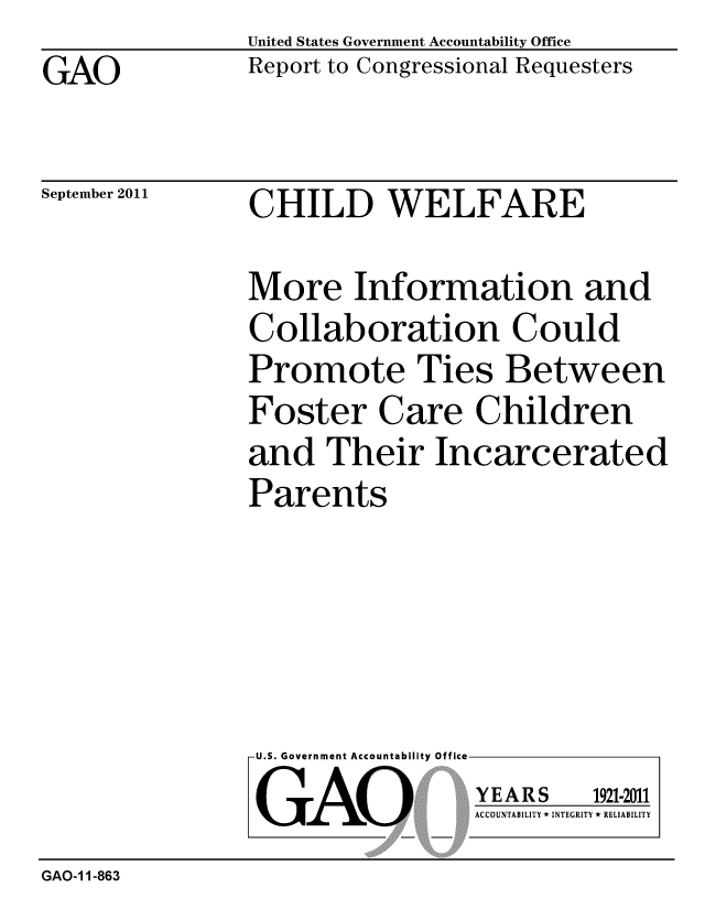 handle is hein.gao/gaobacfic0001 and id is 1 raw text is: GAO


United States Government Accountability Office
Report to Congressional Requesters


September 2011


CHILD WELFARE


More Information and
Collaboration Could
Promote Ties Between
Foster Care Children
and Their Incarcerated
Parents


U.S. Government Accountability Office
GAO


YEARS


1921-2011


ACCOUNTABILITY * INTEGRITY * RELIABILITY


GAO-1 1-863


