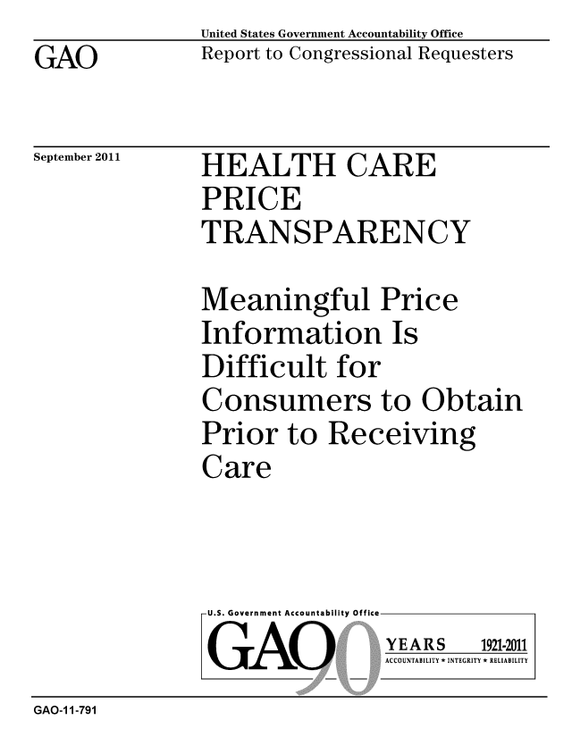 handle is hein.gao/gaobacfie0001 and id is 1 raw text is: GAO


United States Government Accountability Office
Report to Congressional Requesters


September 2011


HEALTH CARE
PRICE
TRANSPARENCY


Meaningful Price
Information Is
Difficult for
Consumers to Obtain
Prior to Receiving
Care


U.S. Government Accountability Office
GAO


YEARS


1921-2011


ACCOUNTABILITY * INTEGRITY * RELIABILITY


GAO-1 1-791


