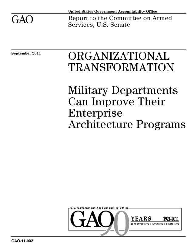 handle is hein.gao/gaobacfig0001 and id is 1 raw text is: 

GAO


United States Government Accountability Office
Report to the Committee on Armed
Services, U.S. Senate


September 2011


ORGANIZATIONAL
TRANSFORMATION


Military Departments
Can Improve Their
Enterprise
Architecture Programs


U.S. Government Accountability Office


GAO


YEARS


1921-2011


ACCOUNTABILITY * INTEGRITY * RELIABILITY


GAO-1 1-902


