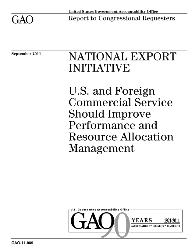 handle is hein.gao/gaobacfiq0001 and id is 1 raw text is: GAO


United States Government Accountability Office
Report to Congressional Requesters


September 2011


NATIONAL EXPORT
INITIATIVE


U.S. and Foreign
Commercial Service
Should Improve
Performance and
Resource Allocation
Management


U.S. Government Accountability Office
GAO


YEARS


1921-2011


ACCOUNTABILITY * INTEGRITY * RELIABILITY


GAO-1 1-909


