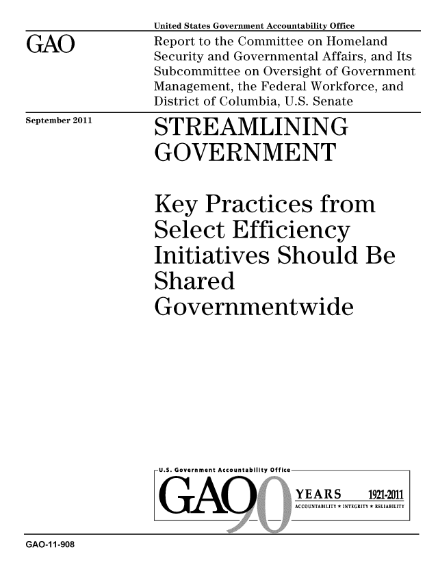 handle is hein.gao/gaobacfiy0001 and id is 1 raw text is: 

GAO


United States Government Accountability Office
Report to the Committee on Homeland
Security and Governmental Affairs, and Its
Subcommittee on Oversight of Government
Management, the Federal Workforce, and
District of Columbia, U.S. Senate


September 2011


STREAMLINING

GOVERNMENT


Key Practices from

Select Efficiency

Initiatives Should Be

Shared

Governmentwide


U.S. Government Accountability Office


GAO


YEARS


1921-2011


ACCOUNTABILITY * INTEGRITY * RELIABILITY


GAO-1 1-908


