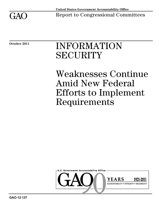 handle is hein.gao/gaobacfja0001 and id is 1 raw text is: 
GAO


United States Government Accountability Office
Report to Congressional Committees


October 2011


INFORMATION
SECURITY


Weaknesses Continue
Amid New Federal
Efforts to Implement
Requirements


U.S. Government Accountability Office

GAO


YEARS


1921-2011


ACCOUNTABILITY * INTEGRITY * RELIABILITY


GAO-1 2-137


