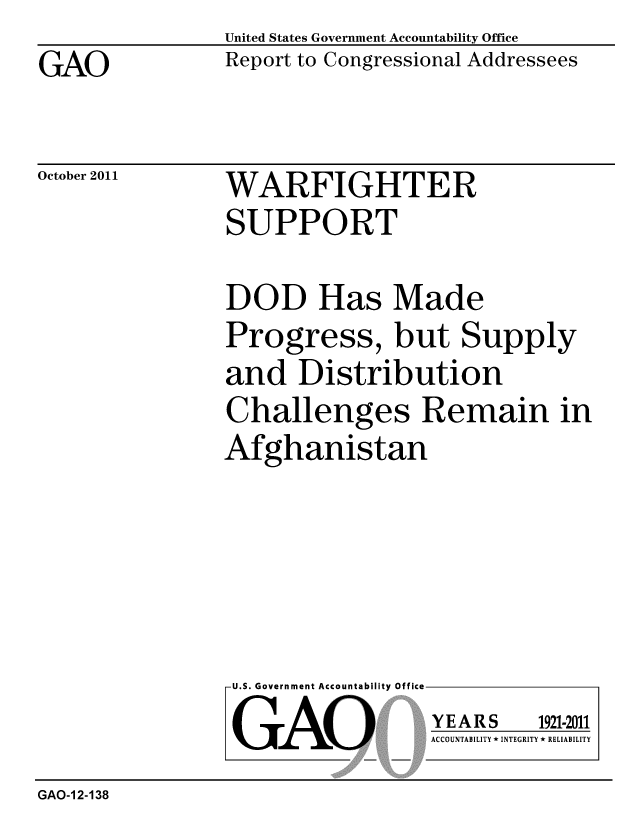 handle is hein.gao/gaobacfjo0001 and id is 1 raw text is: GAO


United States Government Accountability Office
Report to Congressional Addressees


October 2011


WARFIGHTER
SUPPORT


DOD Has Made
Progress, but Supply
and Distribution
Challenges Remain in
Afghanistan


U.S. Government Accountability Office
GAO


YEARS


1921-2011


ACCOUNTABILITY * INTEGRITY * RELIABILITY


GAO-1 2-138


