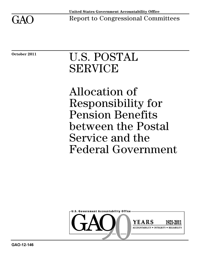 handle is hein.gao/gaobacfju0001 and id is 1 raw text is: GAO


United States Government Accountability Office
Report to Congressional Committees


October 2011


U.S. POSTAL
SERVICE


Allocation of
Responsibility for
Pension Benefits
between the Postal
Service and the
Federal Government


U.S. Government Accountability Office
GAO


YEARS


1921-2011


ACCOUNTABILITY * INTEGRITY * RELIABILITY


GAO-1 2-146


