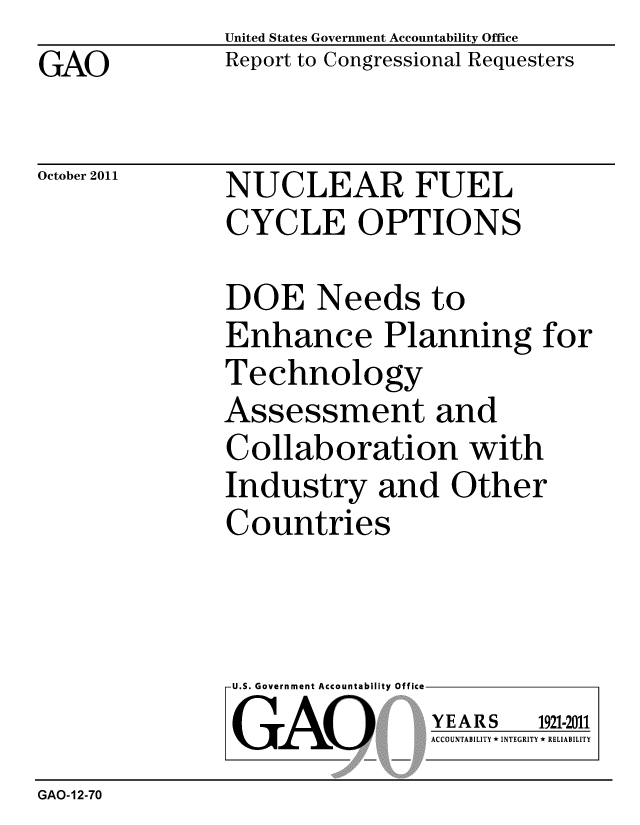 handle is hein.gao/gaobacfka0001 and id is 1 raw text is: GAO


United States Government Accountability Office
Report to Congressional Requesters


October 2011


NUCLEAR FUEL
CYCLE OPTIONS


DOE Needs to
Enhance Planning for
Technology
Assessment and
Collaboration with
Industry and Other
Countries


U.S. Government Accountability Office
GAO


YEARS


1921-2011


ACCOUNTABILITY * INTEGRITY * RELIABILITY


GAO-12-70


