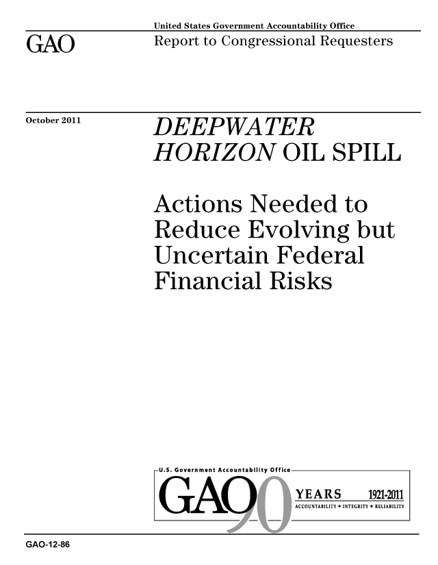 handle is hein.gao/gaobacfkn0001 and id is 1 raw text is: 
GAO


United States Government Accountability Office
Report to Congressional Requesters


October 2011


DEEPWATER
HORIZON OIL SPILL


Actions Needed to
Reduce Evolving but
Uncertain Federal
Financial Risks


U.S. Government Accountability Office

GAO


YEARS


1921-2011


ACCOUNTABILITY * INTEGRITY * RELIABILITY


GAO-12-86


