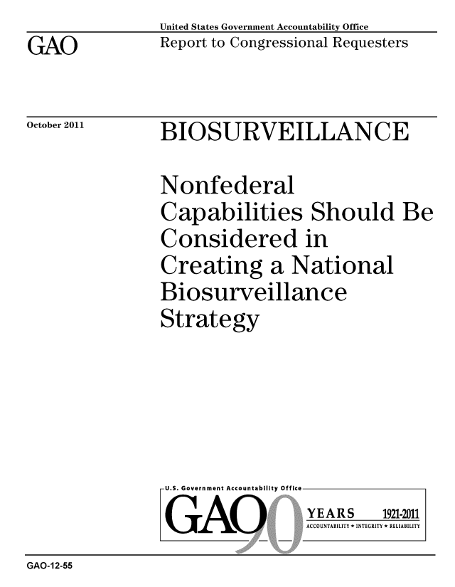 handle is hein.gao/gaobacflh0001 and id is 1 raw text is: GAO


United States Government Accountability Office
Report to Congressional Requesters


October 2011


BIOSURVEILLANCE


Nonfederal
Capabilities Should Be
Considered in
Creating a National
Biosurveillance
Strategy


U.S. Government Accountability Office
GAO


YEARS


1921-2011


ACCOUNTABILITY * INTEGRITY * RELIABILITY


GAO-12-55


