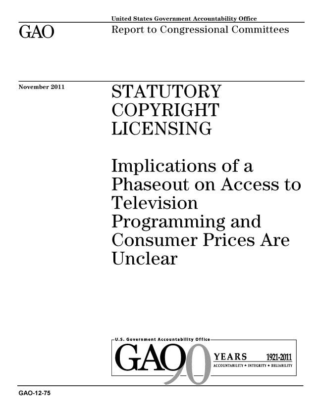 handle is hein.gao/gaobacfmy0001 and id is 1 raw text is: 
GAO


United States Government Accountability Office
Report to Congressional Committees


November 2011


STATUTORY
COPYRIGHT
LICENSING


Implications of a
Phaseout on Access to
Television
Programming and
Consumer Prices Are
Unclear


U.S. Government Accountability Offi

LGAO


ea


YEARS


1921-2011


ACCOUNTABILITY * INTEGRITY * RELIABILITY


GAO-1 2-75


