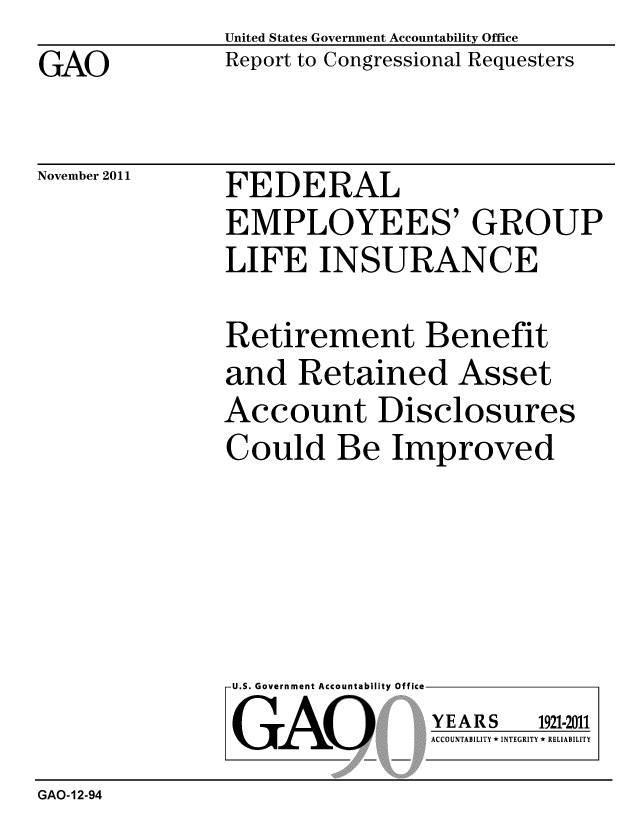 handle is hein.gao/gaobacfoc0001 and id is 1 raw text is: GAO


United States Government Accountability Office
Report to Congressional Requesters


November 2011


FEDERAL
EMPLOYEES' GROUP
LIFE INSURANCE


Retirement Benefit
and Retained Asset
Account Disclosures
Could Be Improved


U.S. Government Accountability Office
GAO


YEARS


1921-2011


ACCOUNTABILITY * INTEGRITY * RELIABILITY


GAO-12-94


