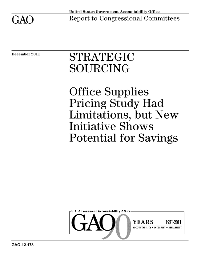 handle is hein.gao/gaobacfpj0001 and id is 1 raw text is: 
GAO


United States Government Accountability Office
Report to Congressional Committees


December 2011


STRATEGIC
SOURCING


Office Supplies
Pricing Study Had
Limitations, but New
Initiative Shows
Potential for Savings


U.S. Government Accountability Off

GAO


YEARS


1921-2011


ACCOUNTABILITY * INTEGRITY * RELIABILITY


GAO-12-178


lea


