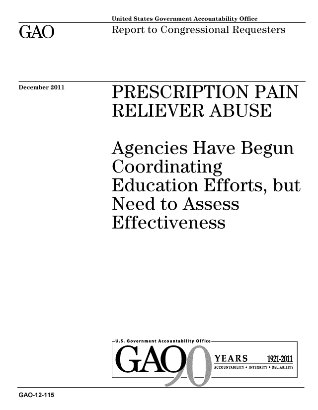 handle is hein.gao/gaobacfpl0001 and id is 1 raw text is: 
GAO


United States Government Accountability Office
Report to Congressional Requesters


December 2011


PRESCRIPTION PAIN
RELIEVER ABUSE


Agencies Have Begun
Coordinating
Education Efforts, but
Need to Assess
Effectiveness


U.S. Government Accountability Offi

LGAO


ea


YEARS


1921-2011


ACCOUNTABILITY * INTEGRITY * RELIABILITY


GAO-12-115


