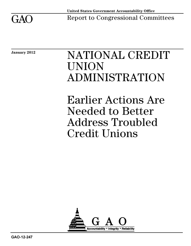 handle is hein.gao/gaobacfpq0001 and id is 1 raw text is: United States Government Accountability Office
Report to Congressional Committees


GAO


January 2012


NATIONAL CREDIT
UNION
ADMINISTRATION


Earlier Actions Are
Needed to Better
Address Troubled
Credit Unions


                    Accountability * Integrity * Reliability
GAO-12-247


