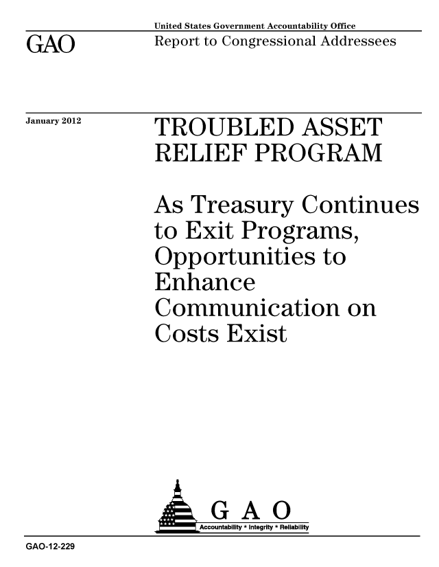 handle is hein.gao/gaobacfpz0001 and id is 1 raw text is: GAO


United States Government Accountability Office
Report to Congressional Addressees


January 2012


TROUBLED ASSET
RELIEF PROGRAM


As Treasury Continues
to Exit Programs,
Opportunities to
Enhance
Communication on
Costs Exist


               o   Accountability * Integrity * Reliability
GAO-12-229



