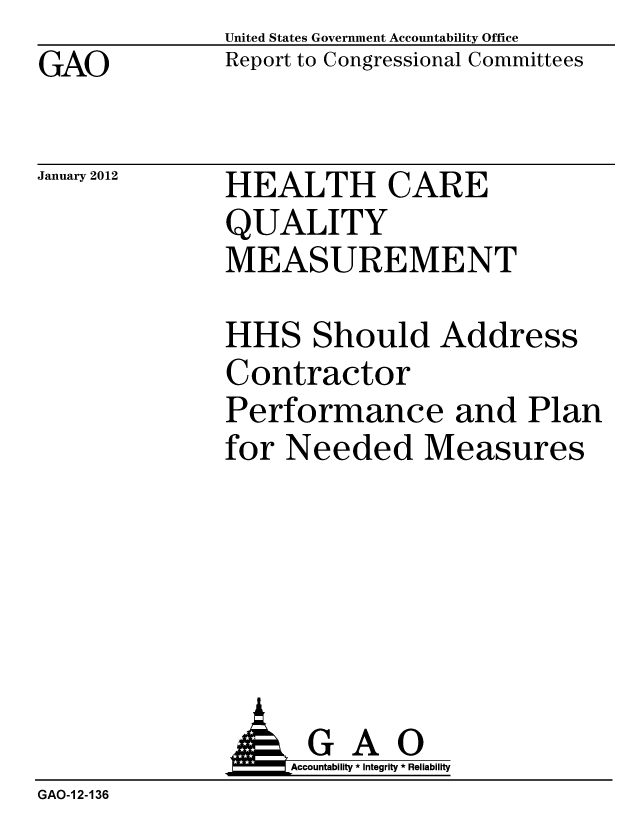 handle is hein.gao/gaobacfqd0001 and id is 1 raw text is: GAO


United States Government Accountability Office
Report to Congressional Committees


January 2012


HEALTH CARE
QUALITY
MEASUREMENT


HHS Should Address
Contractor
Performance and Plan
for Needed Measures


              AGAO
                  Accountability * Integrity * Reliability
GAO-1 2-136



