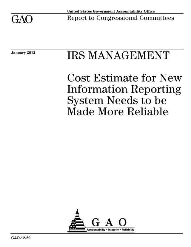 handle is hein.gao/gaobacfrs0001 and id is 1 raw text is: GAO


United States Government Accountability Office
Report to Congressional Committees


January 2012


IRS MANAGEMENT


Cost Estimate for New
Information Reporting
System Needs to be
Made More Reliable


               AGAO
                   Accountability * Integrity * Reliability
GAO-1 2-59


