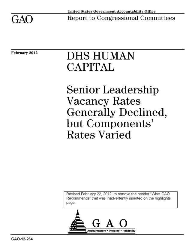 handle is hein.gao/gaobacfsp0001 and id is 1 raw text is: GAO


United States Government Accountability Office
Report to Congressional Committees


February 2012


DHS HUMAN
CAPITAL

Senior Leadership
Vacancy Rates
Generally Declined,
but Components'
Rates Varied


Revised February 22, 2012, to remove the header What GAO
Recommends that was inadvertently inserted on the highlights
page.


  GAO
Accountability * Integrity * Reliability


GAO-1 2-264


