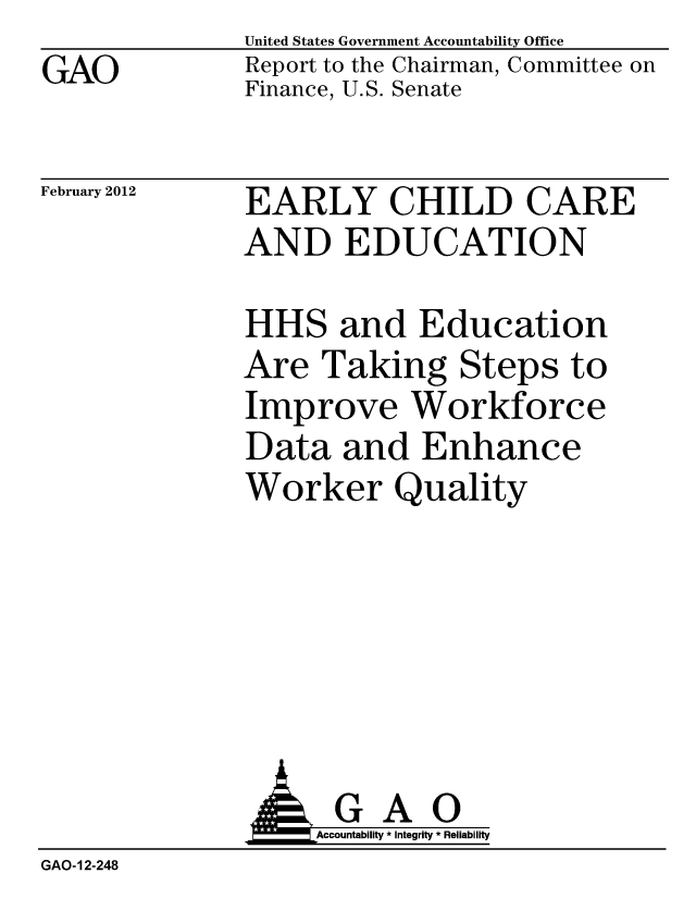 handle is hein.gao/gaobacfsw0001 and id is 1 raw text is: GAO


United States Government Accountability Office
Report to the Chairman, Committee on
Finance, U.S. Senate


February 2012


EARLY CHILD CARE
AND EDUCATION


HHS and Education
Are Taking Steps to
Improve Workforce
Data and Enhance
Worker Quality


                   Accountability * Integrity * Reliability
GAO-12-248


