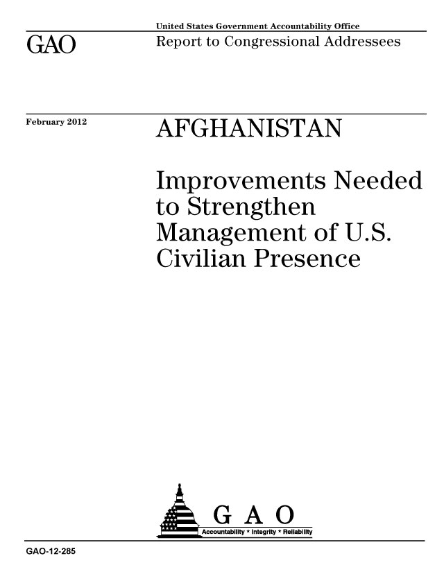 handle is hein.gao/gaobacftv0001 and id is 1 raw text is: 
GAO


United States Government Accountability Office
Report to Congressional Addressees


February 2012


AFGHANISTAN


Improvements Needed
to Strengthen
Management of U.S.
Civilian Presence


                A GAO
                     Accountability * Integrity * Reliability
GAO-12-285


