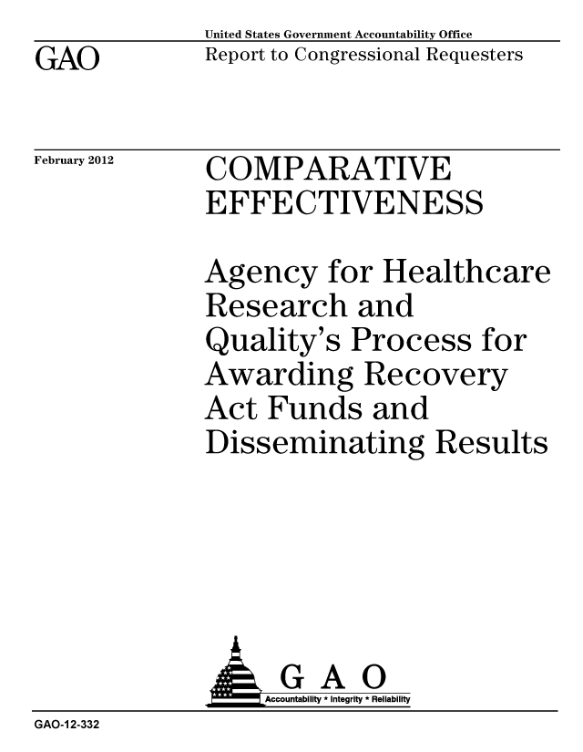 handle is hein.gao/gaobacfue0001 and id is 1 raw text is: GAO


United States Government Accountability Office
Report to Congressional Requesters


February 2012


COMPARATIVE
EFFECTIVENESS


Agency for Healthcare
Research and
Quality's Process for
Awarding Recovery
Act Funds and
Disseminating Results


              A GAO
                  Accountability * Integrity * Reliability
GAO-1 2-332


