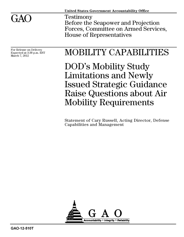 handle is hein.gao/gaobacfuu0001 and id is 1 raw text is:                   United States Government Accountability Office
GAO               Testimony
                  Before the Seapower and Projection
                  Forces, Committee on Armed Services,
                  House of Representatives


For Release on Delivery
Expected at 3:30 p.m. EST
March 7, 2012


MOBILITY CAPABILITIES

DOD's Mobility Study
Limitations and Newly
Issued Strategic Guidance
Raise Questions about Air
Mobility Requirements

Statement of Cary Russell, Acting Director, Defense
Capabilities and Management


                   AGAO
                        Accoutab ility * Integrity * Reliability
GAO-1 2-51 OT


