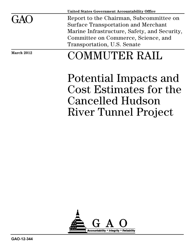 handle is hein.gao/gaobacfve0001 and id is 1 raw text is:                 United States Government Accountability Office
GAO             Report to the Chairman, Subcommittee on
                Surface Transportation and Merchant
                Marine Infrastructure, Safety, and Security,
                Committee on Commerce, Science, and
                Transportation, U.S. Senate


March 2012


COMMUTER RAIL


Potential Impacts and
Cost Estimates for the
Cancelled Hudson
River Tunnel Project


                AGAO
                4Accountability * Integrity * Reliability
GAO-1 2-344


